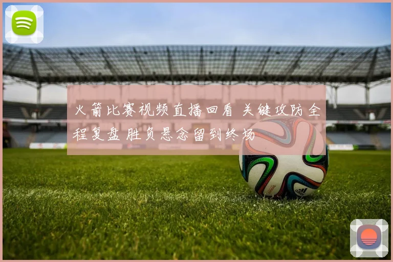 火箭比赛视频直播回看 关键攻防全程复盘 胜负悬念留到终场