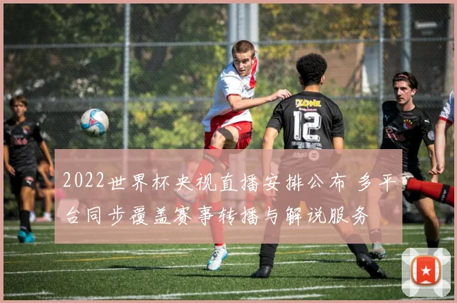2022世界杯央视直播安排公布 多平台同步覆盖赛事转播与解说服务
