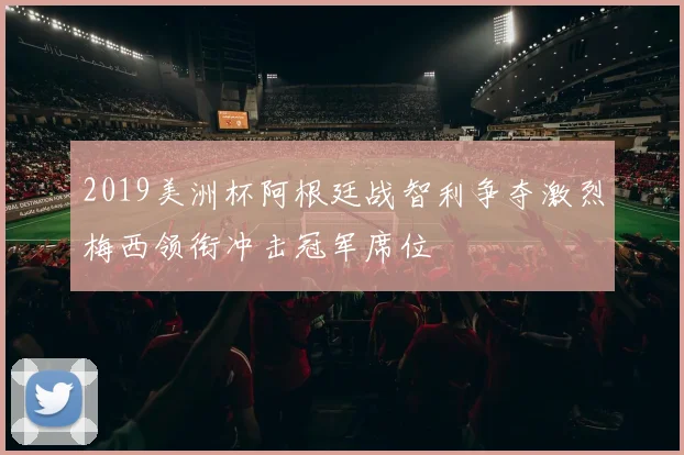 2019美洲杯阿根廷战智利争夺激烈梅西领衔冲击冠军席位