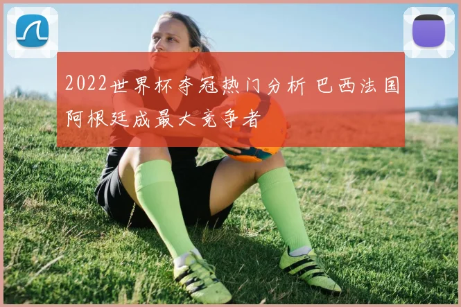 2022世界杯夺冠热门分析 巴西法国阿根廷成最大竞争者