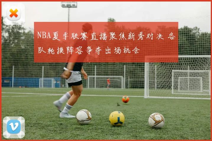 NBA夏季联赛直播聚焦新秀对决 各队轮换阵容争夺出场机会