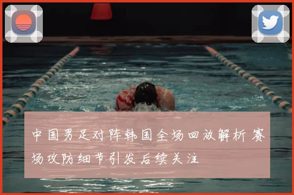 中国男足对阵韩国全场回放解析 赛场攻防细节引发后续关注