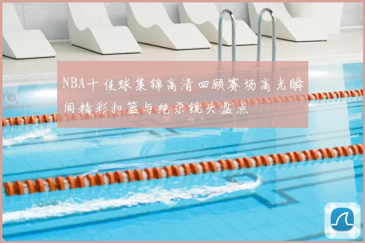 NBA十佳球集锦高清回顾赛场高光瞬间精彩扣篮与绝杀镜头盘点