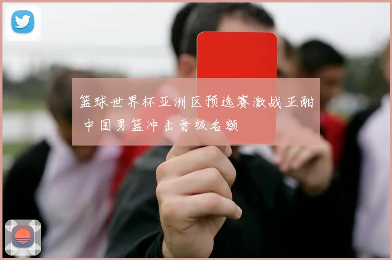 篮球世界杯亚洲区预选赛激战正酣 中国男篮冲击晋级名额