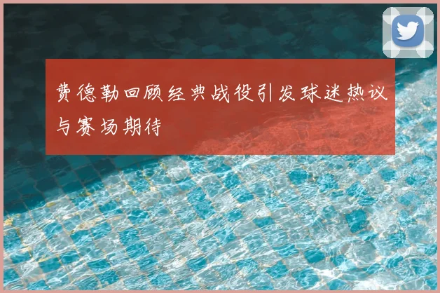费德勒回顾经典战役引发球迷热议与赛场期待