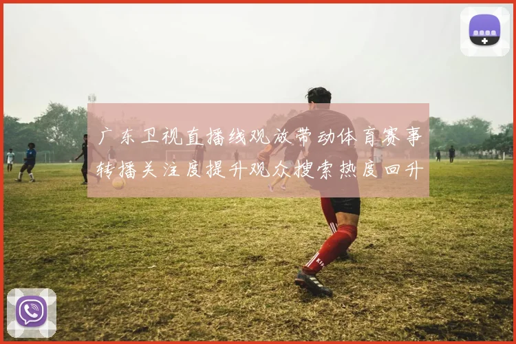 广东卫视直播线观放带动体育赛事转播关注度提升观众搜索热度回升