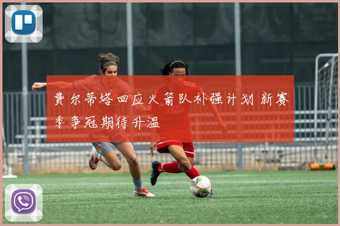 费尔蒂塔回应火箭队补强计划 新赛季争冠期待升温