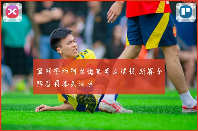 篮网签约阿尔德里奇后退役 新赛季阵容再添关注点