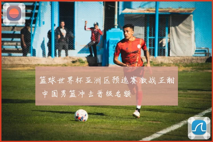 篮球世界杯亚洲区预选赛激战正酣 中国男篮冲击晋级名额