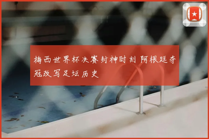 梅西世界杯决赛封神时刻 阿根廷夺冠改写足坛历史