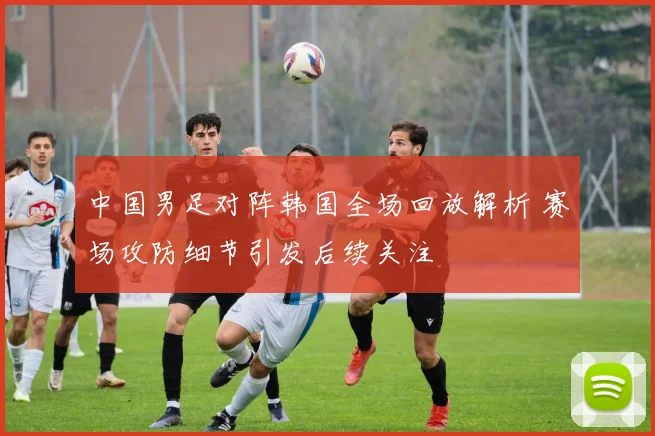 中国男足对阵韩国全场回放解析 赛场攻防细节引发后续关注