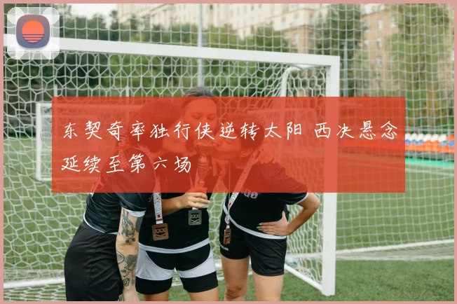 东契奇率独行侠逆转太阳 西决悬念延续至第六场