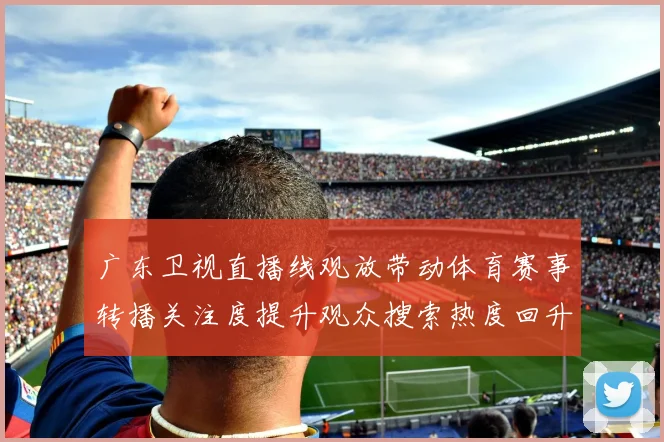 广东卫视直播线观放带动体育赛事转播关注度提升观众搜索热度回升