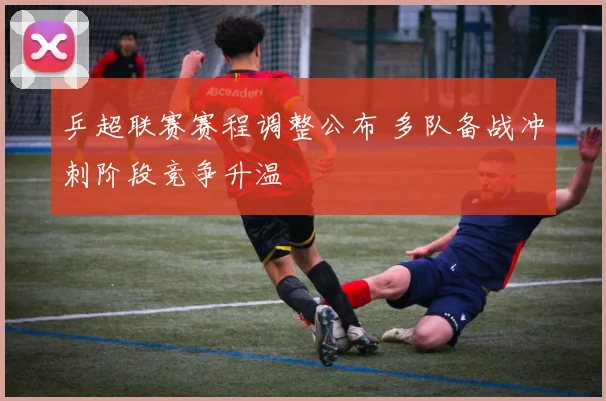 乒超联赛赛程调整公布 多队备战冲刺阶段竞争升温