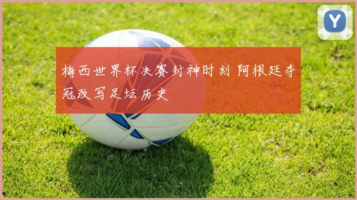 梅西世界杯决赛封神时刻 阿根廷夺冠改写足坛历史
