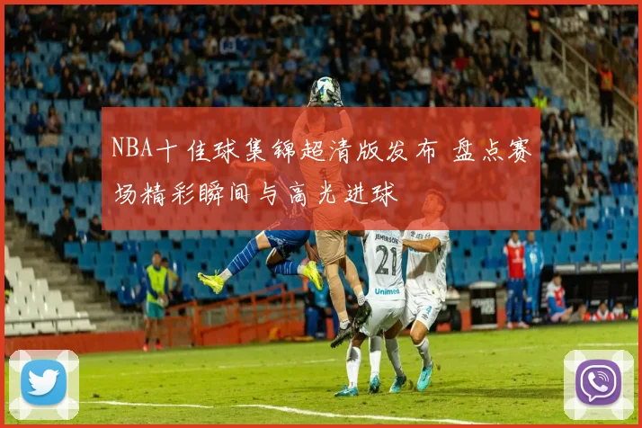 NBA十佳球集锦超清版发布 盘点赛场精彩瞬间与高光进球