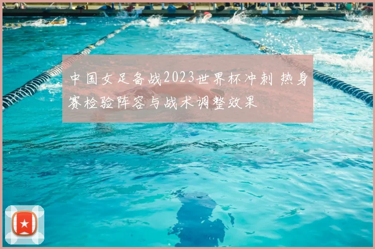 中国女足备战2023世界杯冲刺 热身赛检验阵容与战术调整效果