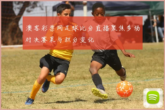 澳客彩票网足球比分直播聚焦多场对决赛果与积分变化