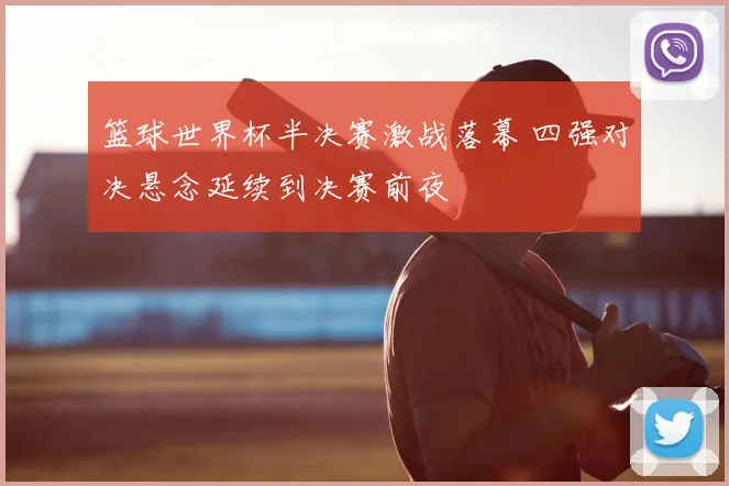 篮球世界杯半决赛激战落幕 四强对决悬念延续到决赛前夜