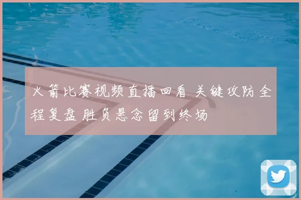 火箭比赛视频直播回看 关键攻防全程复盘 胜负悬念留到终场